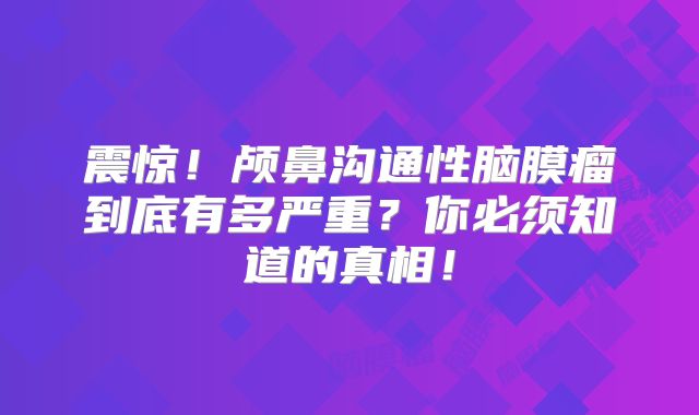 震惊！颅鼻沟通性脑膜瘤到底有多严重？你必须知道的真相！
