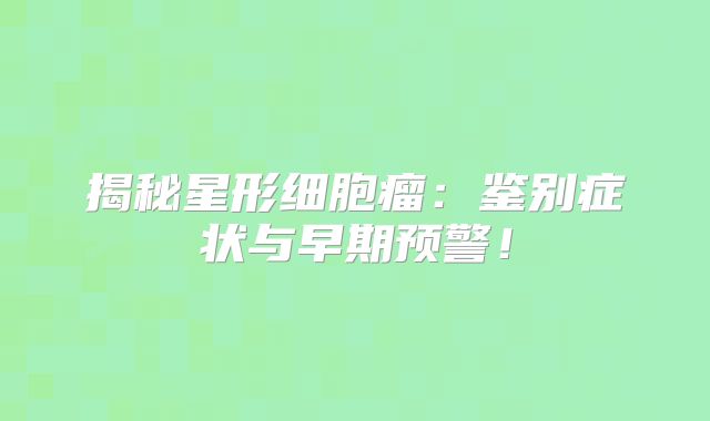 揭秘星形细胞瘤：鉴别症状与早期预警！