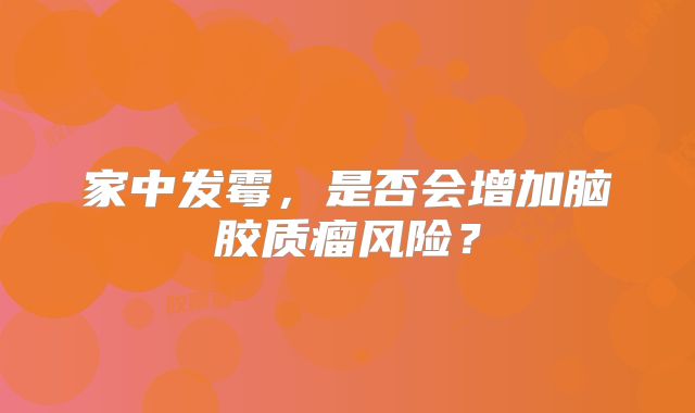 家中发霉，是否会增加脑胶质瘤风险？