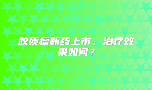 胶质瘤新药上市，治疗效果如何？