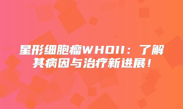 星形细胞瘤WHOII：了解其病因与治疗新进展！