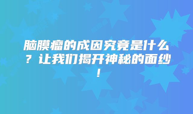 脑膜瘤的成因究竟是什么？让我们揭开神秘的面纱！
