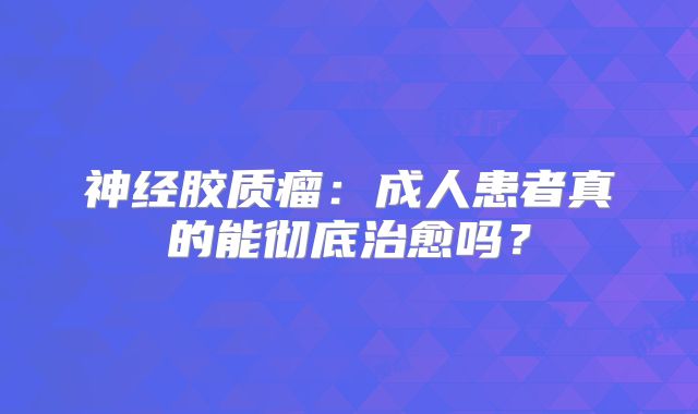 神经胶质瘤：成人患者真的能彻底治愈吗？