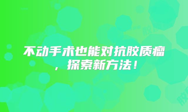 不动手术也能对抗胶质瘤，探索新方法！