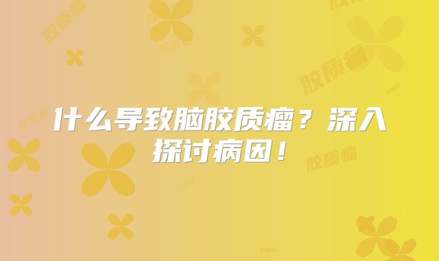 什么导致脑胶质瘤？深入探讨病因！