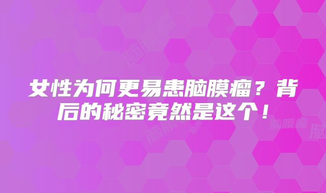 女性为何更易患脑膜瘤？背后的秘密竟然是这个！