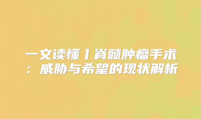 一文读懂丨脊髓肿瘤手术：威胁与希望的现状解析