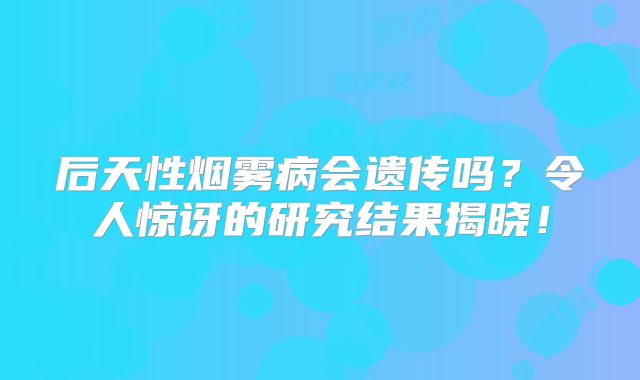 后天性烟雾病会遗传吗？令人惊讶的研究结果揭晓！