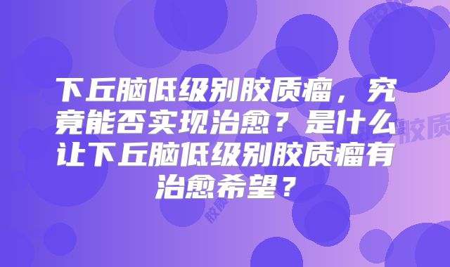 下丘脑低级别胶质瘤，究竟能否实现治愈？是什么让下丘脑低级别胶质瘤有治愈希望？