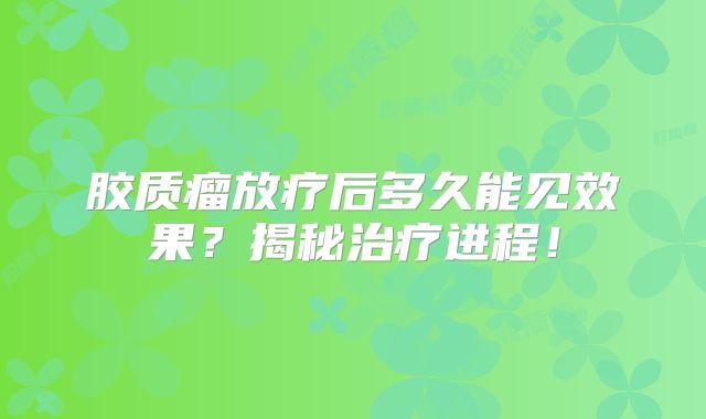 胶质瘤放疗后多久能见效果？揭秘治疗进程！