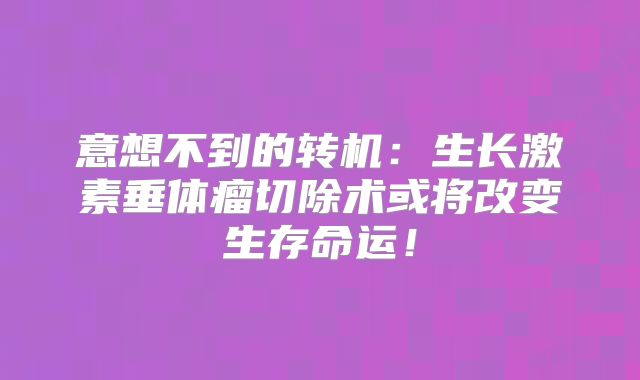 意想不到的转机：生长激素垂体瘤切除术或将改变生存命运！
