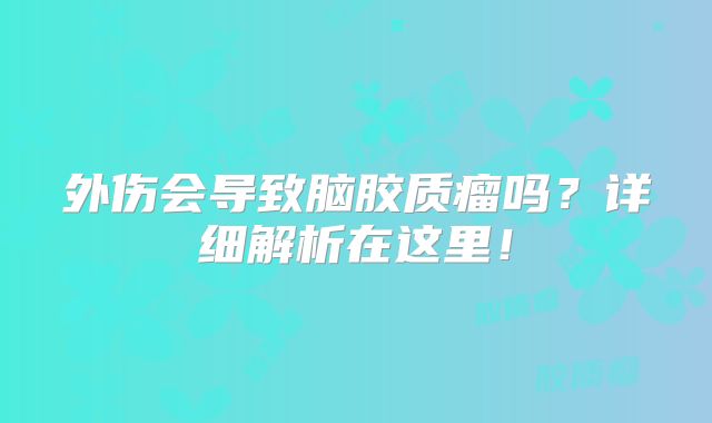 外伤会导致脑胶质瘤吗？详细解析在这里！