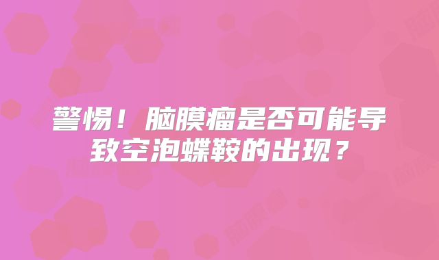 警惕！脑膜瘤是否可能导致空泡蝶鞍的出现？