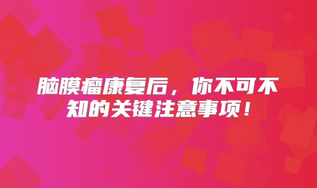 脑膜瘤康复后，你不可不知的关键注意事项！