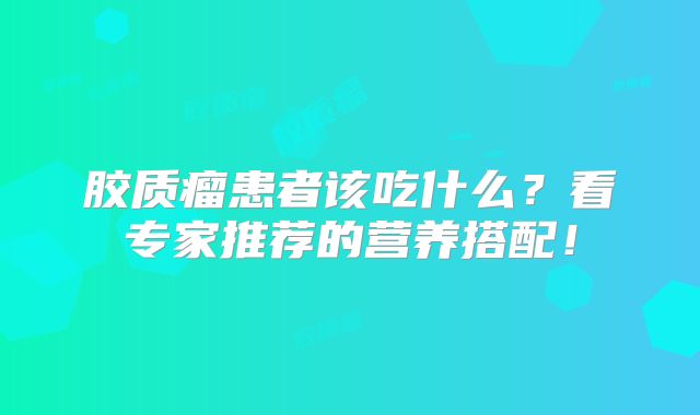 胶质瘤患者该吃什么？看专家推荐的营养搭配！