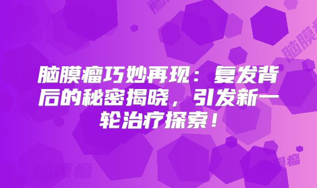 脑膜瘤巧妙再现：复发背后的秘密揭晓，引发新一轮治疗探索！