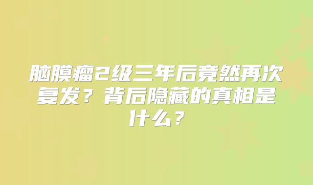 脑膜瘤2级三年后竟然再次复发？背后隐藏的真相是什么？