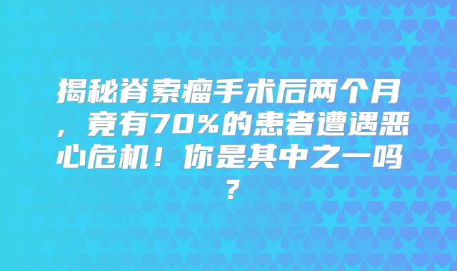 揭秘脊索瘤手术后两个月，竟有70%的患者遭遇恶心危机！你是其中之一吗？