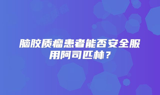 脑胶质瘤患者能否安全服用阿司匹林？