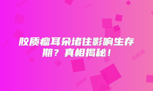 胶质瘤耳朵堵住影响生存期？真相揭秘！