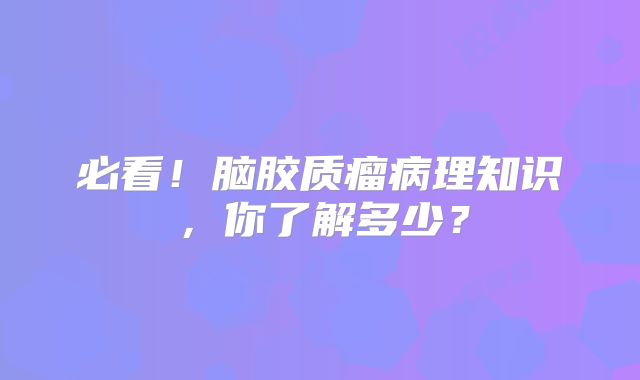 必看！脑胶质瘤病理知识，你了解多少？