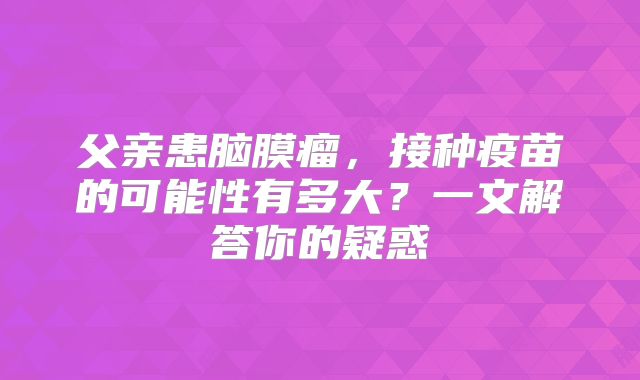 父亲患脑膜瘤，接种疫苗的可能性有多大？一文解答你的疑惑