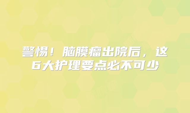 警惕！脑膜瘤出院后，这6大护理要点必不可少