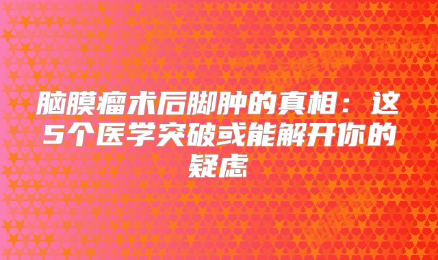 脑膜瘤术后脚肿的真相：这5个医学突破或能解开你的疑虑