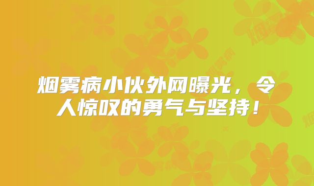烟雾病小伙外网曝光，令人惊叹的勇气与坚持！