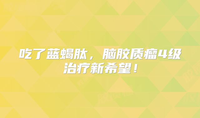 吃了蓝蝎肽，脑胶质瘤4级治疗新希望！