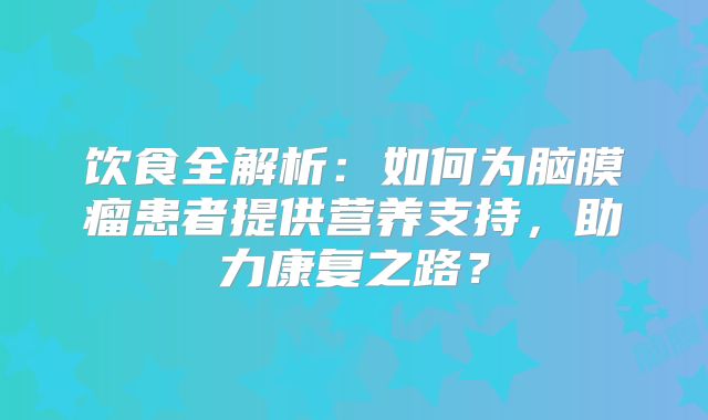 饮食全解析：如何为脑膜瘤患者提供营养支持，助力康复之路？