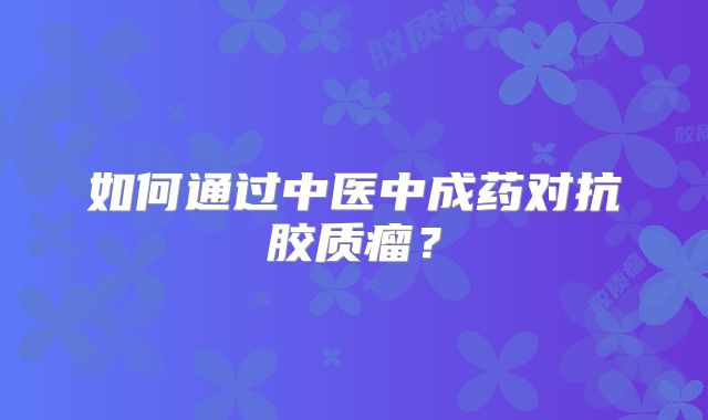 如何通过中医中成药对抗胶质瘤？