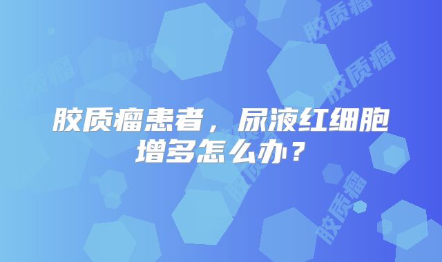 胶质瘤患者，尿液红细胞增多怎么办？