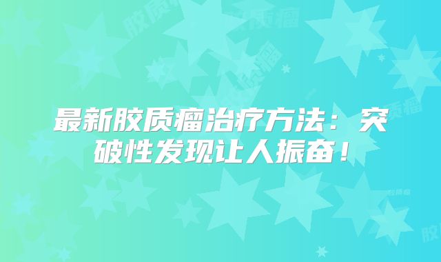 最新胶质瘤治疗方法：突破性发现让人振奋！