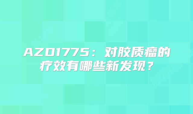 AZD1775：对胶质瘤的疗效有哪些新发现？