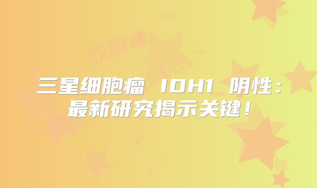 三星细胞瘤 IDH1 阴性：最新研究揭示关键！