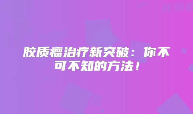 胶质瘤治疗新突破：你不可不知的方法！