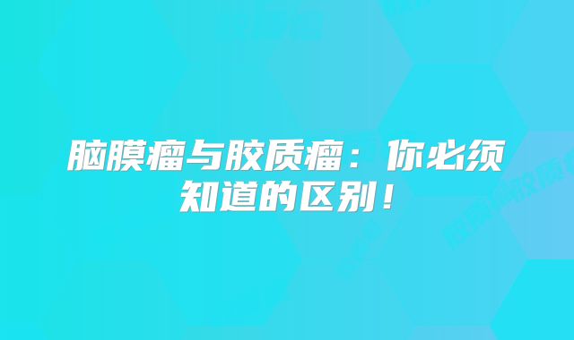 脑膜瘤与胶质瘤：你必须知道的区别！