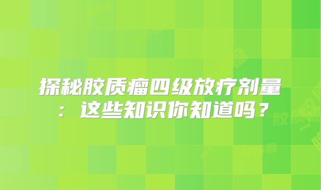 探秘胶质瘤四级放疗剂量：这些知识你知道吗？