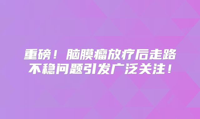 重磅！脑膜瘤放疗后走路不稳问题引发广泛关注！