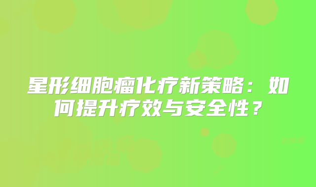 星形细胞瘤化疗新策略：如何提升疗效与安全性？