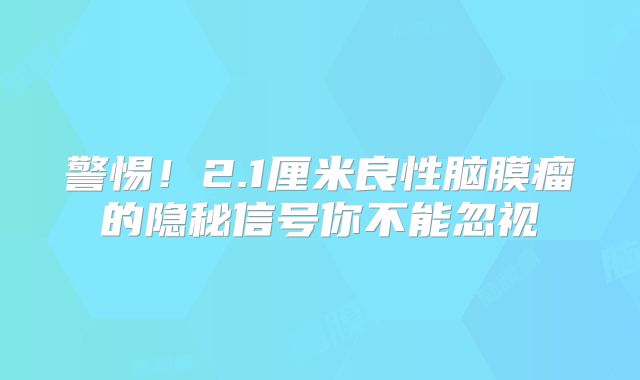 警惕！2.1厘米良性脑膜瘤的隐秘信号你不能忽视