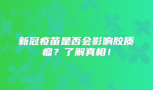 新冠疫苗是否会影响胶质瘤？了解真相！