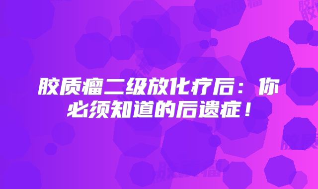 胶质瘤二级放化疗后：你必须知道的后遗症！