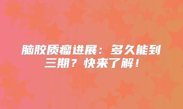 脑胶质瘤进展：多久能到三期？快来了解！