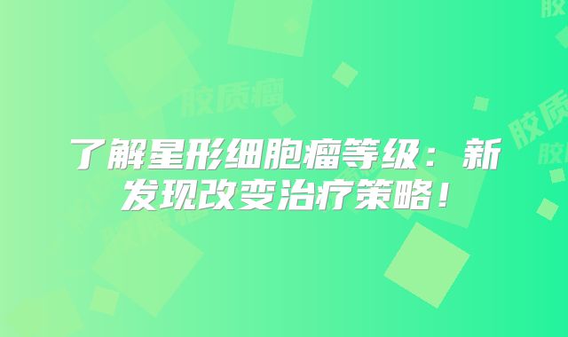 了解星形细胞瘤等级：新发现改变治疗策略！
