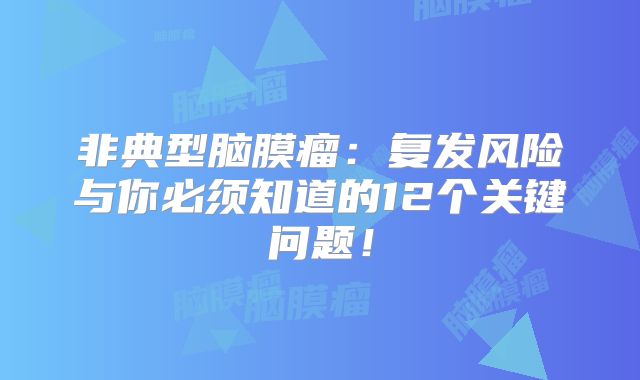 非典型脑膜瘤：复发风险与你必须知道的12个关键问题！