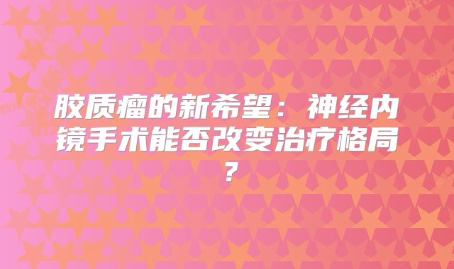 胶质瘤的新希望：神经内镜手术能否改变治疗格局？