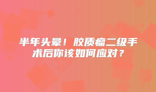 半年头晕！胶质瘤二级手术后你该如何应对？