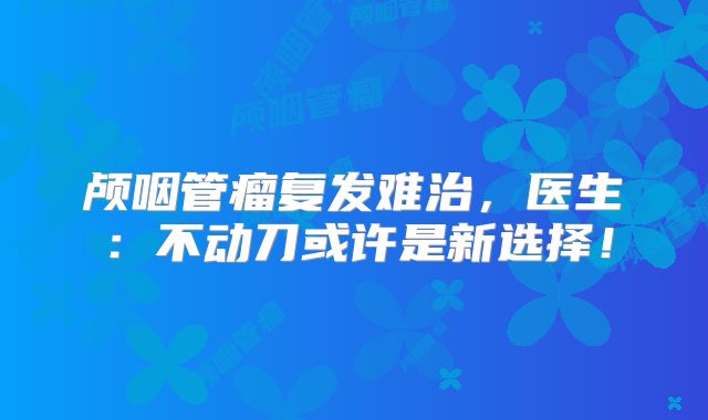 颅咽管瘤复发难治，医生：不动刀或许是新选择！